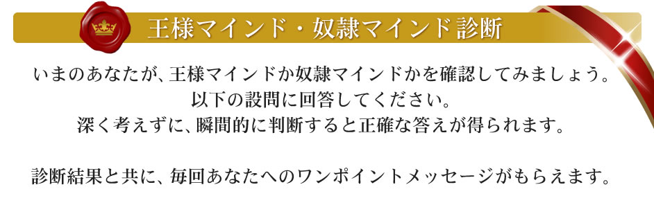 王様マインド・奴隷マインド診断　いまのあなたが、王様マインドが奴隷マインドがを確認してみましょう。以下の設問に解答してください。深く考えずに、瞬間的に判断すると正確な答えが得られます。診断結果とともに、毎回あなたへのワンポイントメッセージがもらえます。